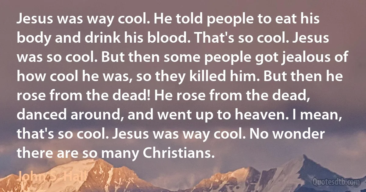 Jesus was way cool. He told people to eat his body and drink his blood. That's so cool. Jesus was so cool. But then some people got jealous of how cool he was, so they killed him. But then he rose from the dead! He rose from the dead, danced around, and went up to heaven. I mean, that's so cool. Jesus was way cool. No wonder there are so many Christians. (John S. Hall)