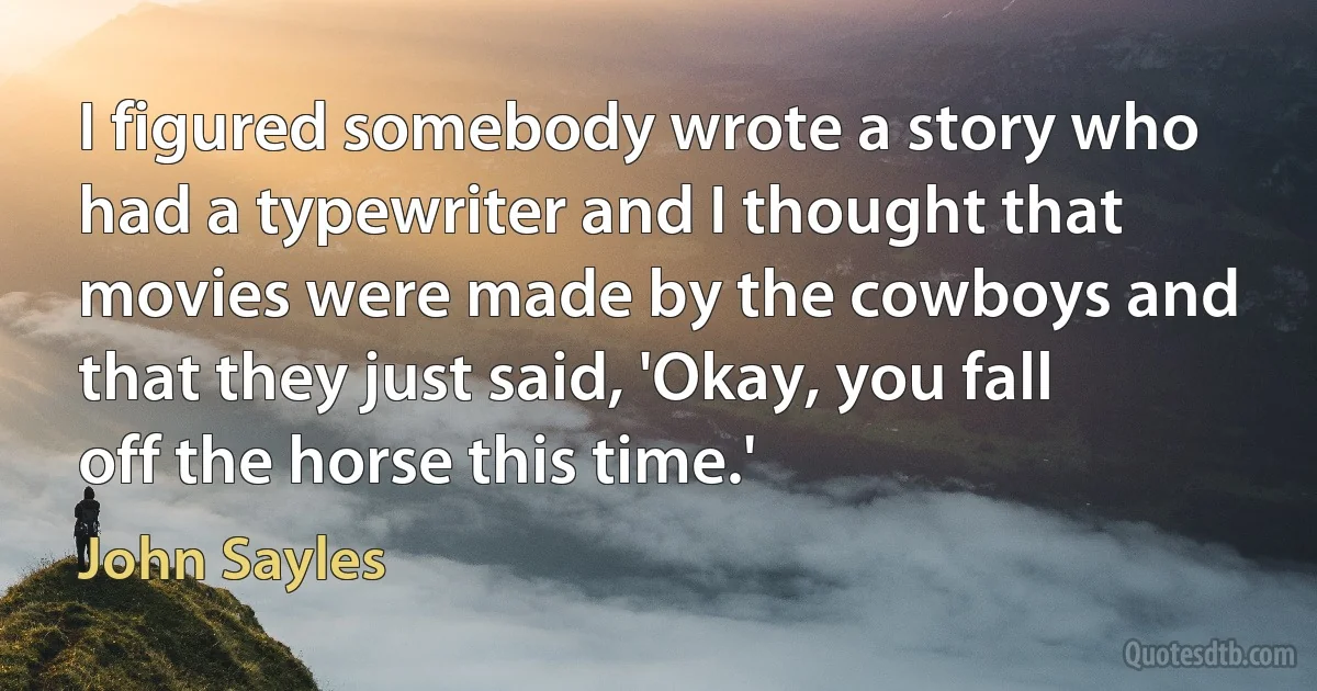 I figured somebody wrote a story who had a typewriter and I thought that movies were made by the cowboys and that they just said, 'Okay, you fall off the horse this time.' (John Sayles)