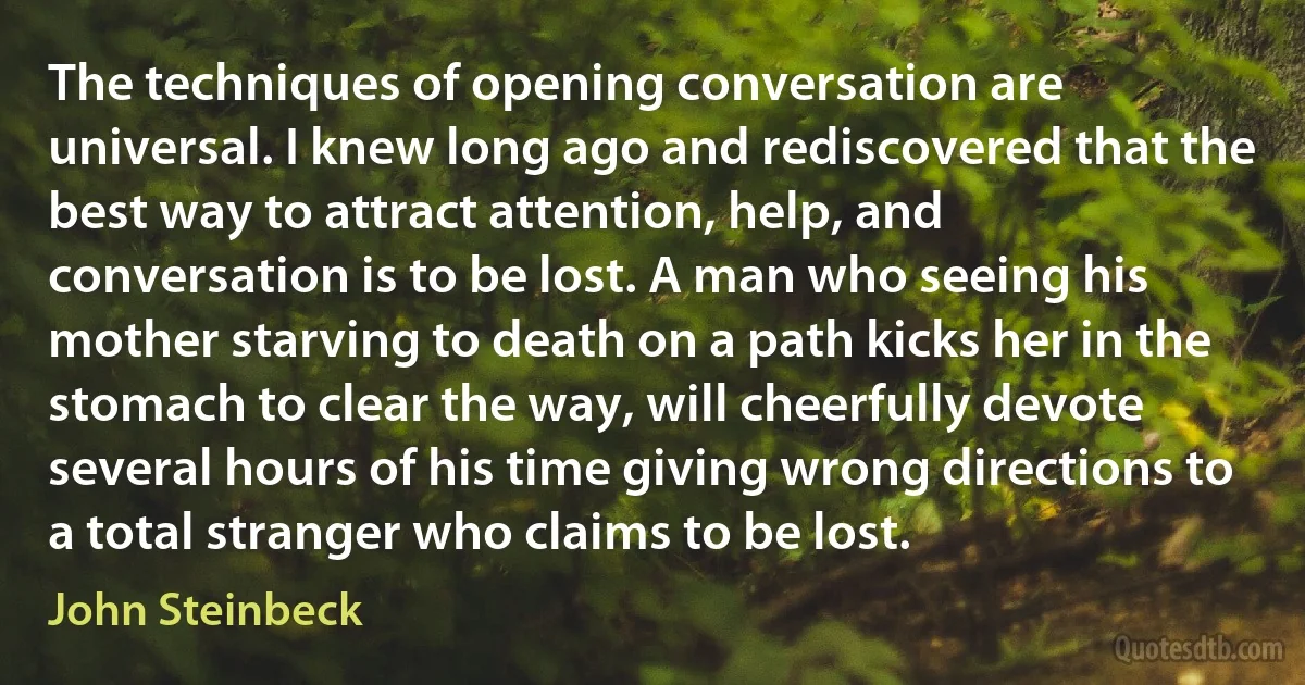 The techniques of opening conversation are universal. I knew long ago and rediscovered that the best way to attract attention, help, and conversation is to be lost. A man who seeing his mother starving to death on a path kicks her in the stomach to clear the way, will cheerfully devote several hours of his time giving wrong directions to a total stranger who claims to be lost. (John Steinbeck)