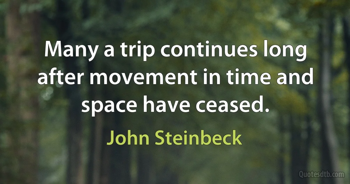 Many a trip continues long after movement in time and space have ceased. (John Steinbeck)