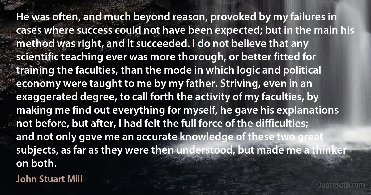 He was often, and much beyond reason, provoked by my failures in cases where success could not have been expected; but in the main his method was right, and it succeeded. I do not believe that any scientific teaching ever was more thorough, or better fitted for training the faculties, than the mode in which logic and political economy were taught to me by my father. Striving, even in an exaggerated degree, to call forth the activity of my faculties, by making me find out everything for myself, he gave his explanations not before, but after, I had felt the full force of the difficulties; and not only gave me an accurate knowledge of these two great subjects, as far as they were then understood, but made me a thinker on both. (John Stuart Mill)