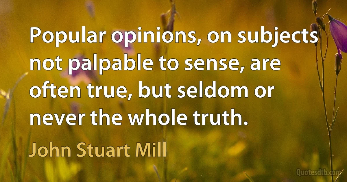 Popular opinions, on subjects not palpable to sense, are often true, but seldom or never the whole truth. (John Stuart Mill)