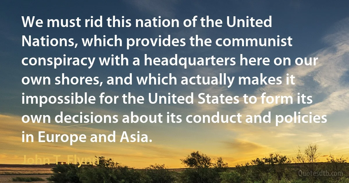 We must rid this nation of the United Nations, which provides the communist conspiracy with a headquarters here on our own shores, and which actually makes it impossible for the United States to form its own decisions about its conduct and policies in Europe and Asia. (John T. Flynn)