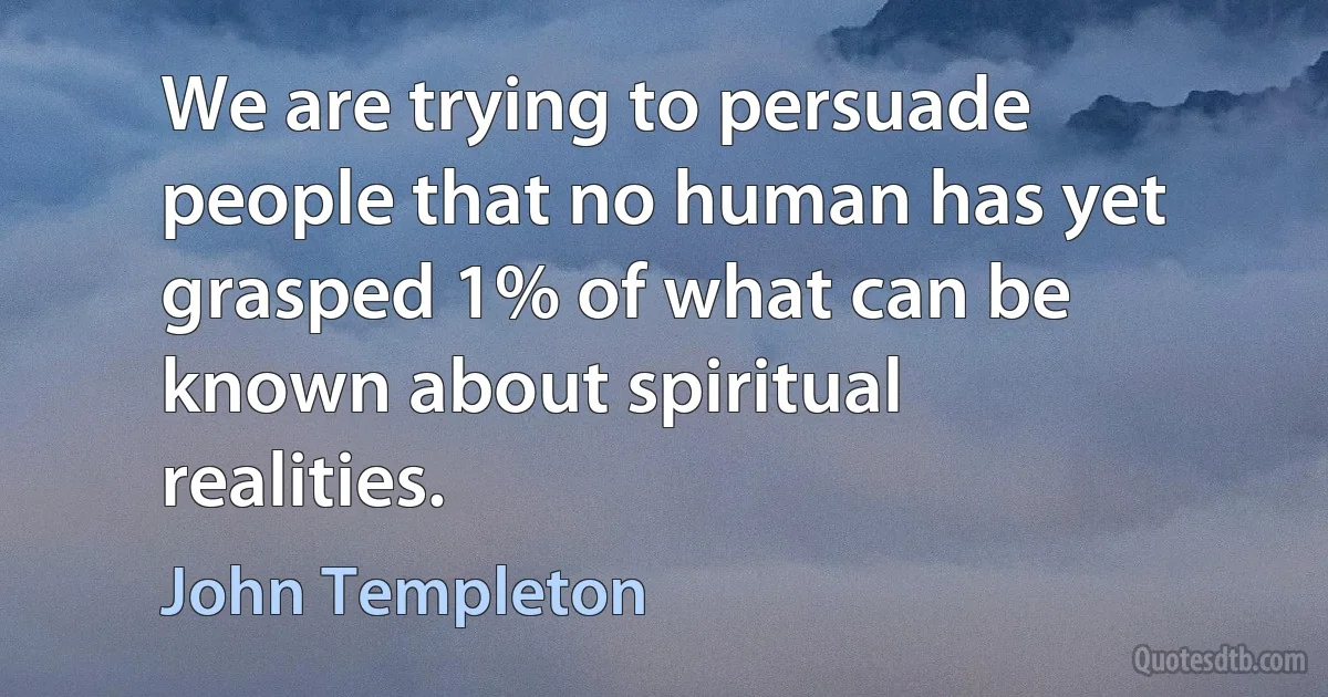 We are trying to persuade people that no human has yet grasped 1% of what can be known about spiritual realities. (John Templeton)