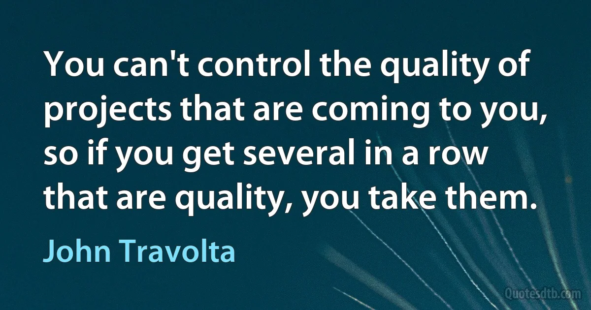 You can't control the quality of projects that are coming to you, so if you get several in a row that are quality, you take them. (John Travolta)