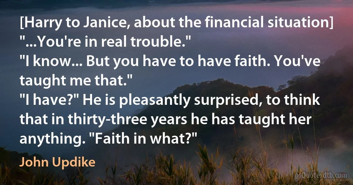 [Harry to Janice, about the financial situation] "...You're in real trouble."
"I know... But you have to have faith. You've taught me that."
"I have?" He is pleasantly surprised, to think that in thirty-three years he has taught her anything. "Faith in what?" (John Updike)