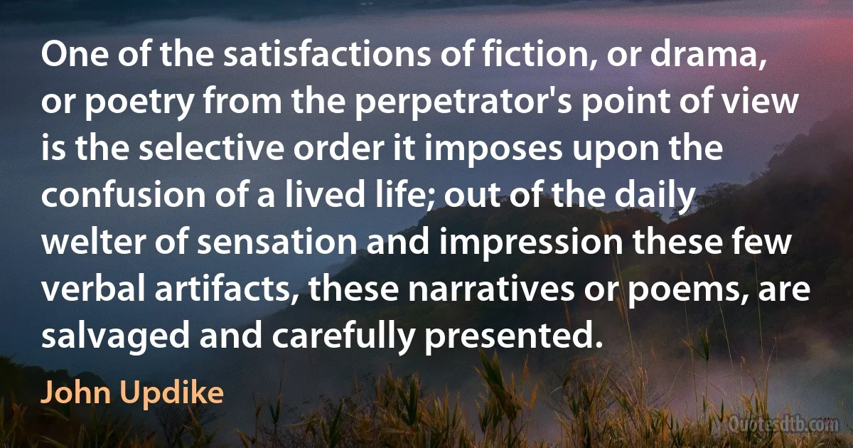 One of the satisfactions of fiction, or drama, or poetry from the perpetrator's point of view is the selective order it imposes upon the confusion of a lived life; out of the daily welter of sensation and impression these few verbal artifacts, these narratives or poems, are salvaged and carefully presented. (John Updike)