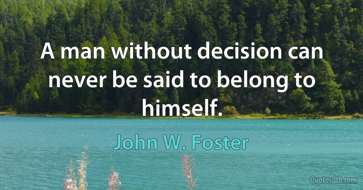 A man without decision can never be said to belong to himself. (John W. Foster)