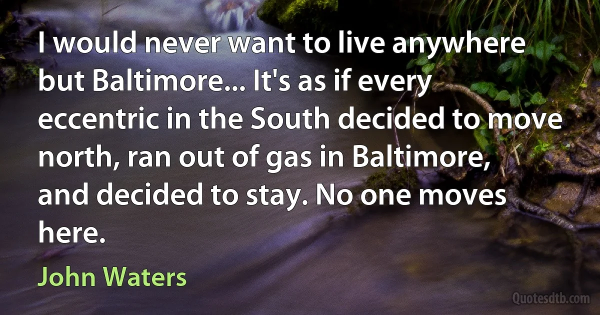 I would never want to live anywhere but Baltimore... It's as if every eccentric in the South decided to move north, ran out of gas in Baltimore, and decided to stay. No one moves here. (John Waters)