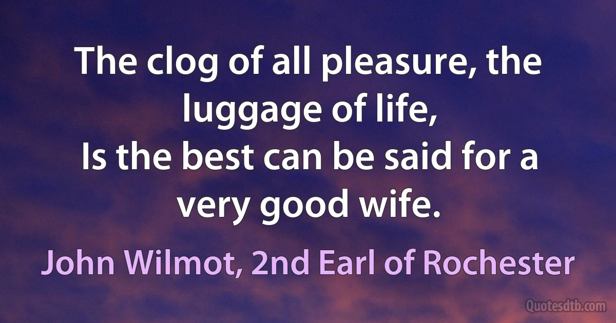 The clog of all pleasure, the luggage of life,
Is the best can be said for a very good wife. (John Wilmot, 2nd Earl of Rochester)