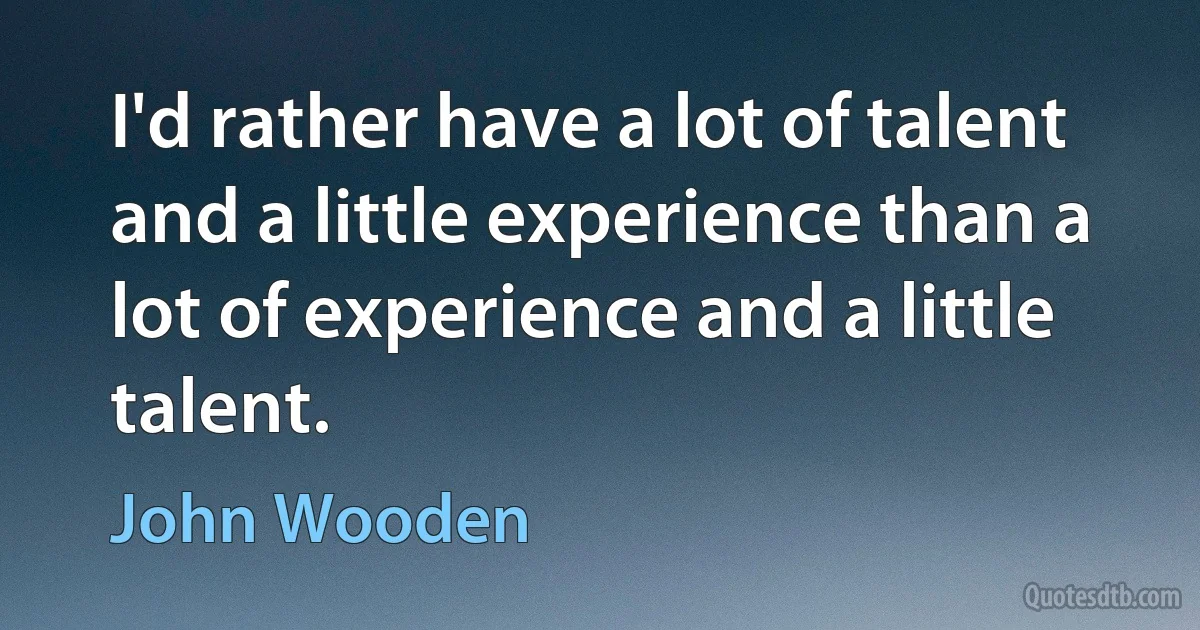 I'd rather have a lot of talent and a little experience than a lot of experience and a little talent. (John Wooden)