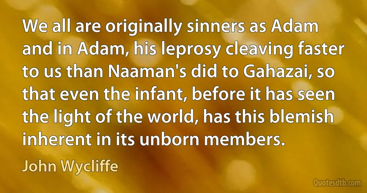 We all are originally sinners as Adam and in Adam, his leprosy cleaving faster to us than Naaman's did to Gahazai, so that even the infant, before it has seen the light of the world, has this blemish inherent in its unborn members. (John Wycliffe)