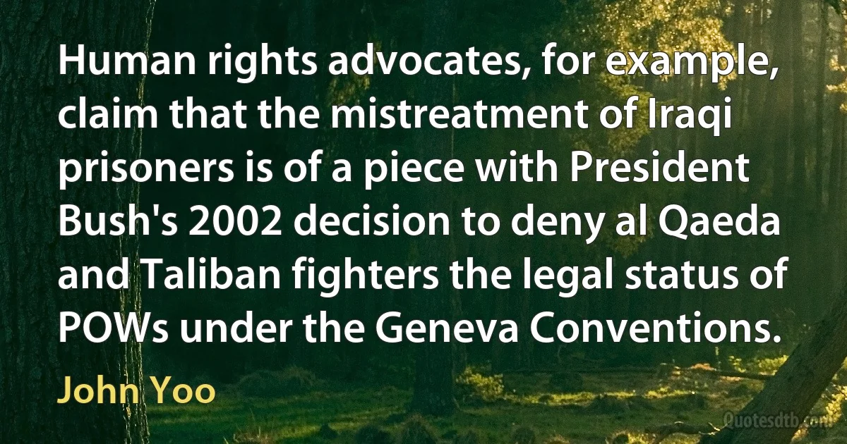 Human rights advocates, for example, claim that the mistreatment of Iraqi prisoners is of a piece with President Bush's 2002 decision to deny al Qaeda and Taliban fighters the legal status of POWs under the Geneva Conventions. (John Yoo)