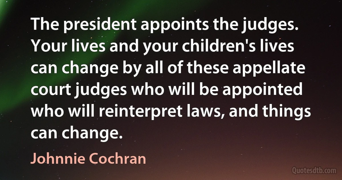 The president appoints the judges. Your lives and your children's lives can change by all of these appellate court judges who will be appointed who will reinterpret laws, and things can change. (Johnnie Cochran)