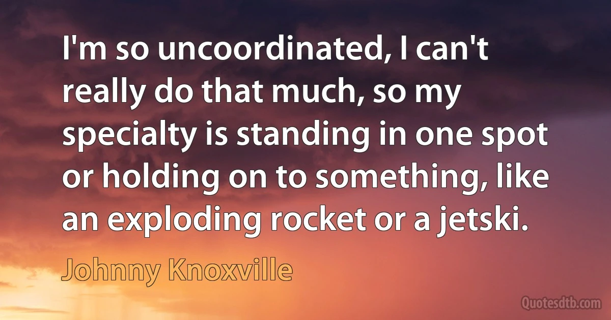 I'm so uncoordinated, I can't really do that much, so my specialty is standing in one spot or holding on to something, like an exploding rocket or a jetski. (Johnny Knoxville)