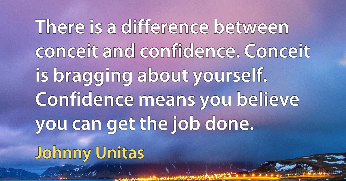 There is a difference between conceit and confidence. Conceit is bragging about yourself. Confidence means you believe you can get the job done. (Johnny Unitas)