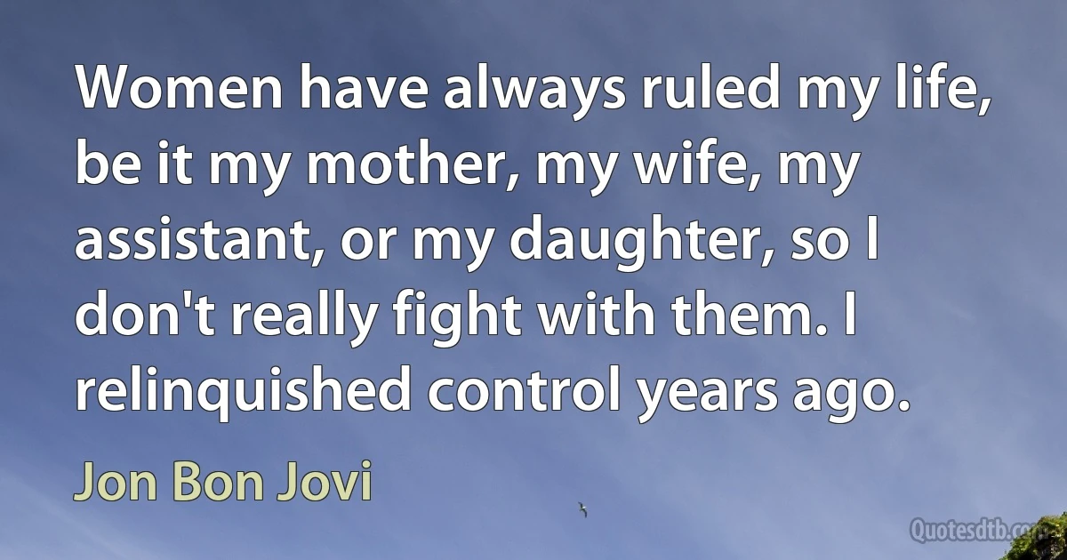 Women have always ruled my life, be it my mother, my wife, my assistant, or my daughter, so I don't really fight with them. I relinquished control years ago. (Jon Bon Jovi)