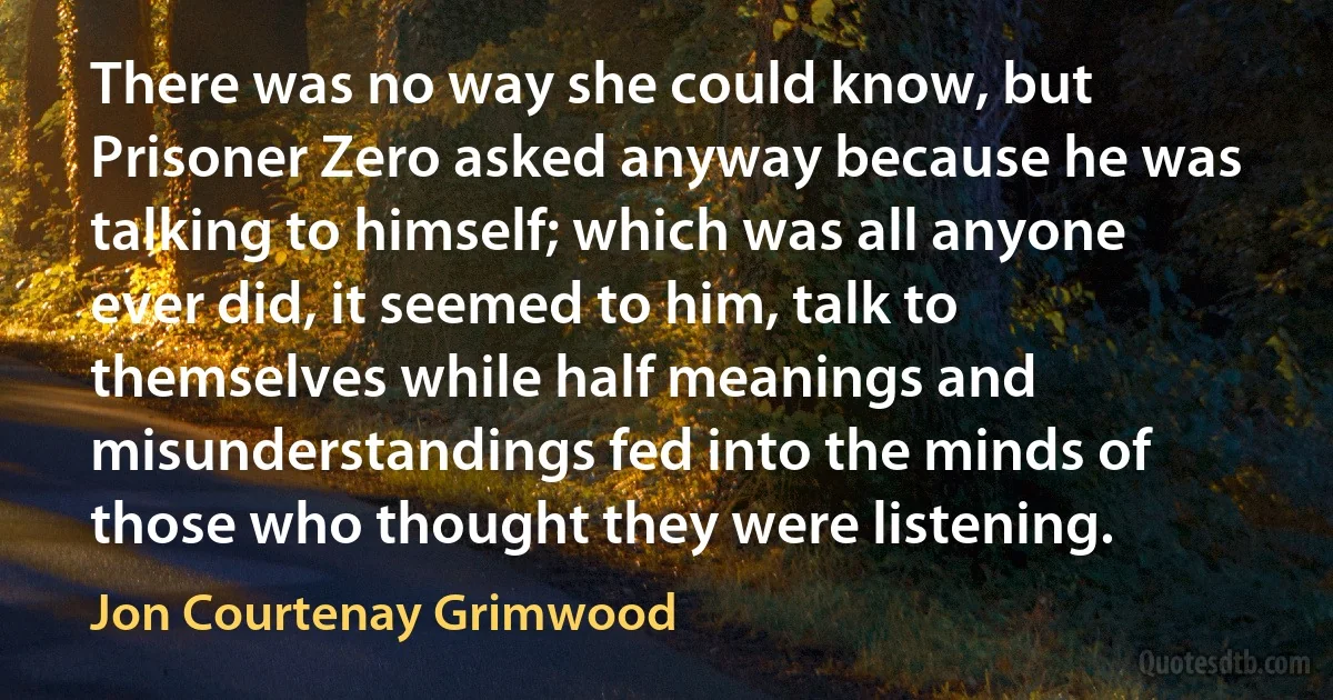 There was no way she could know, but Prisoner Zero asked anyway because he was talking to himself; which was all anyone ever did, it seemed to him, talk to themselves while half meanings and misunderstandings fed into the minds of those who thought they were listening. (Jon Courtenay Grimwood)