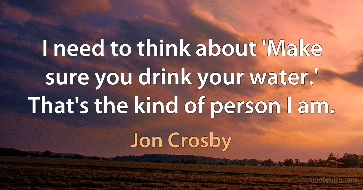 I need to think about 'Make sure you drink your water.' That's the kind of person I am. (Jon Crosby)