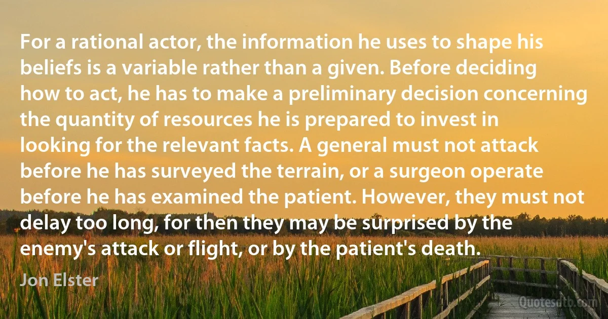 For a rational actor, the information he uses to shape his beliefs is a variable rather than a given. Before deciding how to act, he has to make a preliminary decision concerning the quantity of resources he is prepared to invest in looking for the relevant facts. A general must not attack before he has surveyed the terrain, or a surgeon operate before he has examined the patient. However, they must not delay too long, for then they may be surprised by the enemy's attack or flight, or by the patient's death. (Jon Elster)