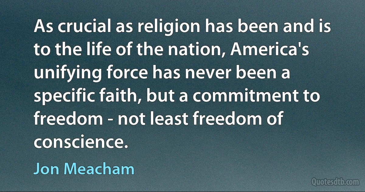 As crucial as religion has been and is to the life of the nation, America's unifying force has never been a specific faith, but a commitment to freedom - not least freedom of conscience. (Jon Meacham)