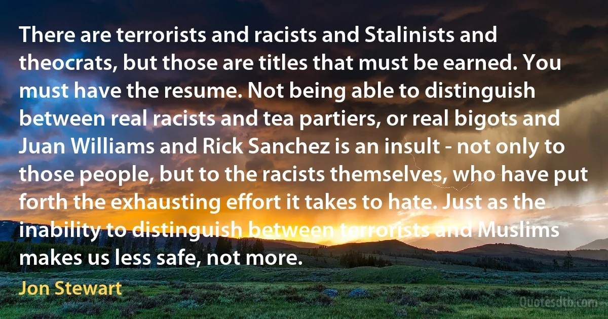 There are terrorists and racists and Stalinists and theocrats, but those are titles that must be earned. You must have the resume. Not being able to distinguish between real racists and tea partiers, or real bigots and Juan Williams and Rick Sanchez is an insult - not only to those people, but to the racists themselves, who have put forth the exhausting effort it takes to hate. Just as the inability to distinguish between terrorists and Muslims makes us less safe, not more. (Jon Stewart)