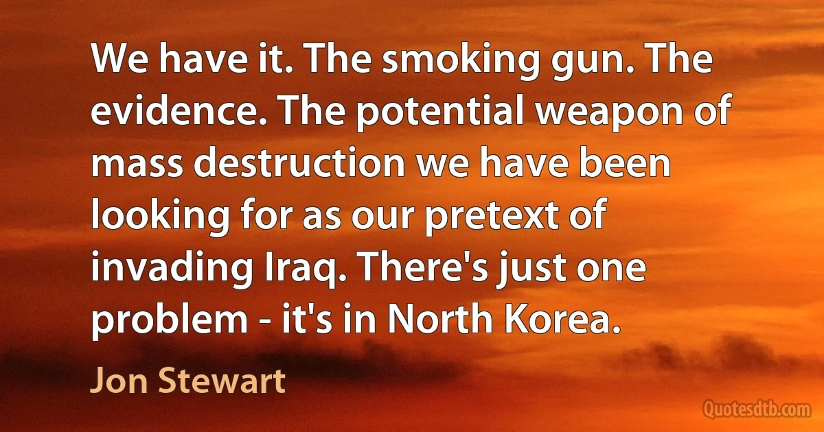 We have it. The smoking gun. The evidence. The potential weapon of mass destruction we have been looking for as our pretext of invading Iraq. There's just one problem - it's in North Korea. (Jon Stewart)