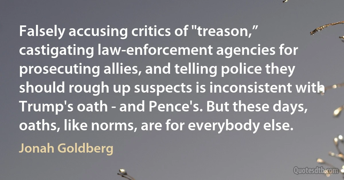 Falsely accusing critics of "treason,” castigating law-enforcement agencies for prosecuting allies, and telling police they should rough up suspects is inconsistent with Trump's oath - and Pence's. But these days, oaths, like norms, are for everybody else. (Jonah Goldberg)