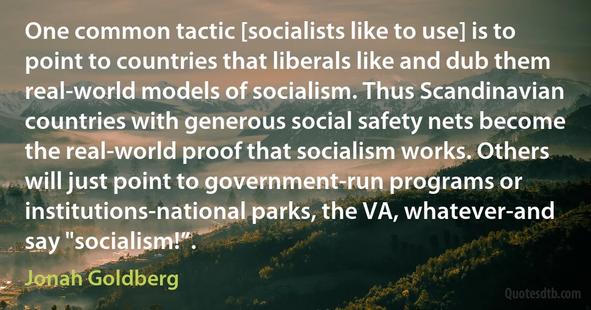 One common tactic [socialists like to use] is to point to countries that liberals like and dub them real-world models of socialism. Thus Scandinavian countries with generous social safety nets become the real-world proof that socialism works. Others will just point to government-run programs or institutions-national parks, the VA, whatever-and say "socialism!”. (Jonah Goldberg)