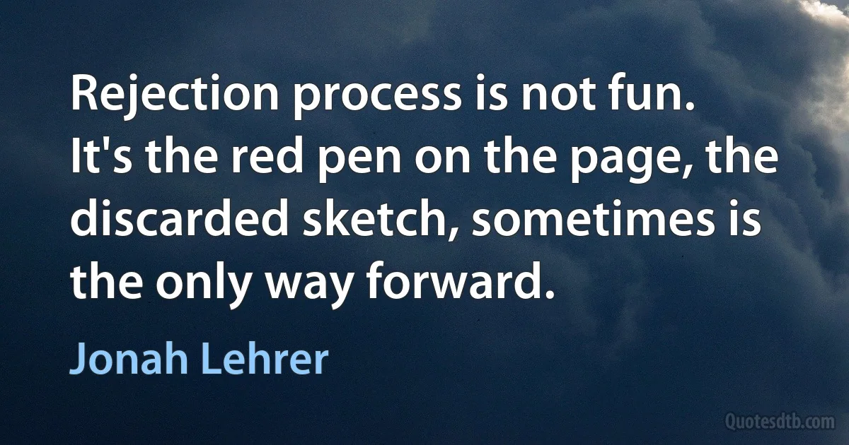 Rejection process is not fun. It's the red pen on the page, the discarded sketch, sometimes is the only way forward. (Jonah Lehrer)