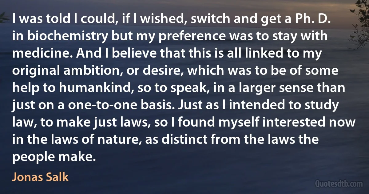 I was told I could, if I wished, switch and get a Ph. D. in biochemistry but my preference was to stay with medicine. And I believe that this is all linked to my original ambition, or desire, which was to be of some help to humankind, so to speak, in a larger sense than just on a one-to-one basis. Just as I intended to study law, to make just laws, so I found myself interested now in the laws of nature, as distinct from the laws the people make. (Jonas Salk)