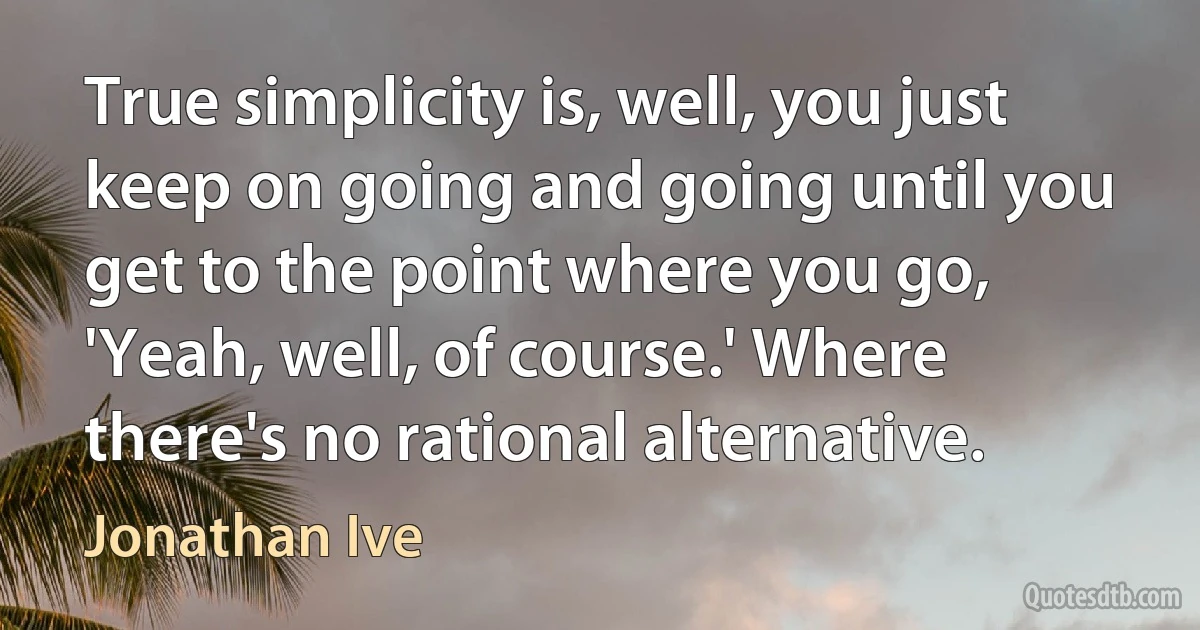 True simplicity is, well, you just keep on going and going until you get to the point where you go, 'Yeah, well, of course.' Where there's no rational alternative. (Jonathan Ive)