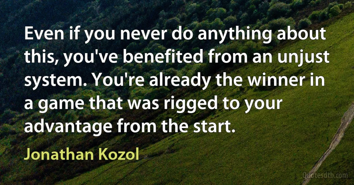 Even if you never do anything about this, you've benefited from an unjust system. You're already the winner in a game that was rigged to your advantage from the start. (Jonathan Kozol)