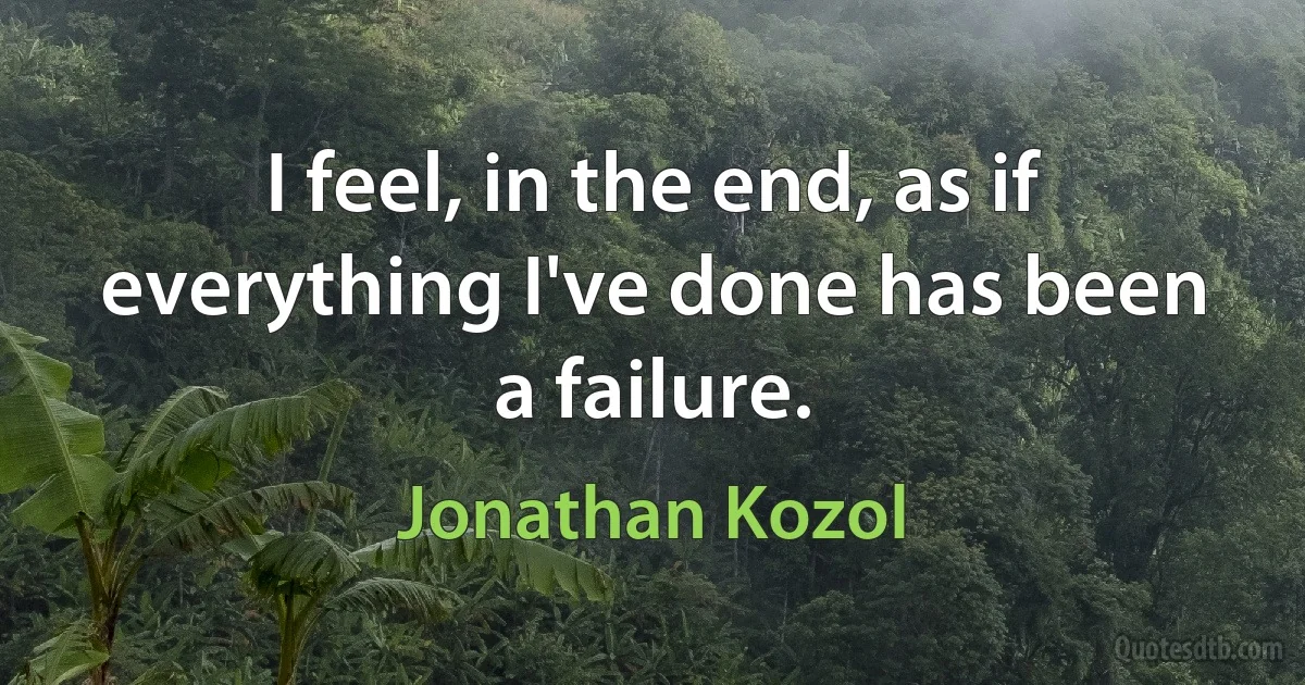 I feel, in the end, as if everything I've done has been a failure. (Jonathan Kozol)