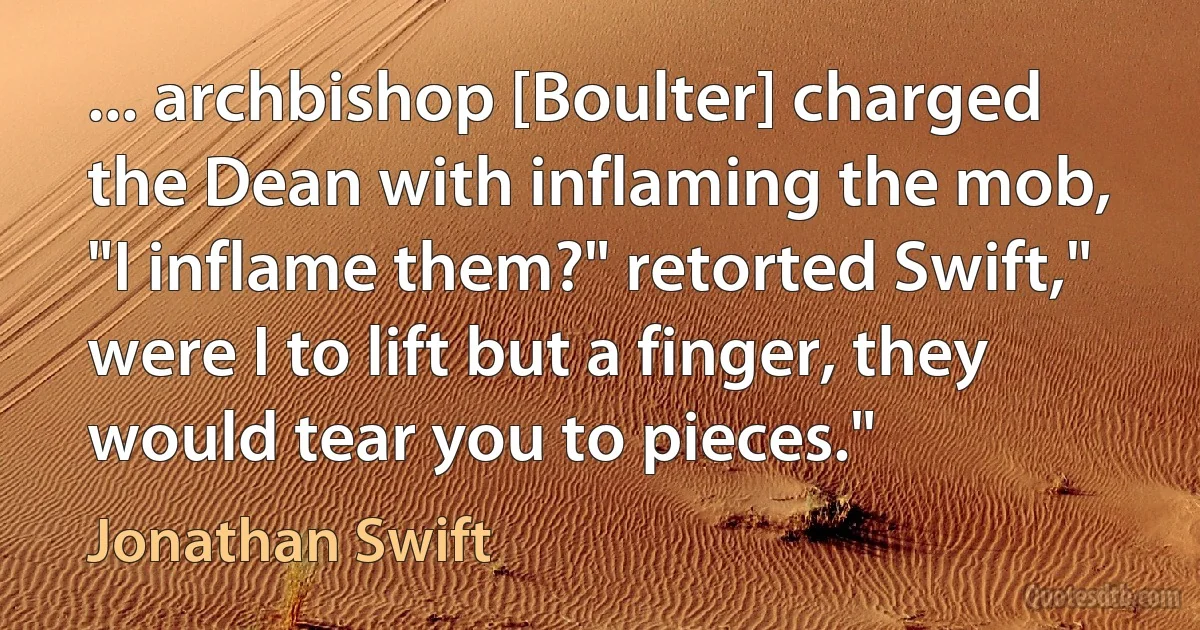 ... archbishop [Boulter] charged the Dean with inflaming the mob, "I inflame them?" retorted Swift," were I to lift but a finger, they would tear you to pieces." (Jonathan Swift)