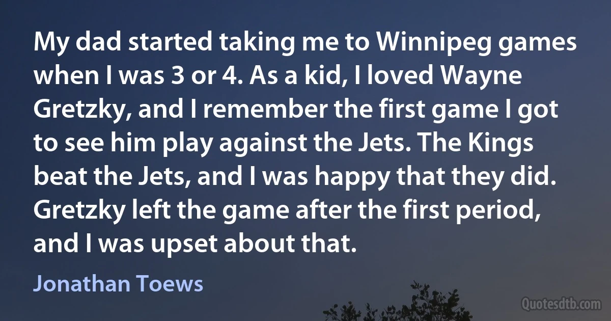 My dad started taking me to Winnipeg games when I was 3 or 4. As a kid, I loved Wayne Gretzky, and I remember the first game I got to see him play against the Jets. The Kings beat the Jets, and I was happy that they did. Gretzky left the game after the first period, and I was upset about that. (Jonathan Toews)