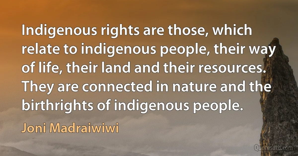 Indigenous rights are those, which relate to indigenous people, their way of life, their land and their resources. They are connected in nature and the birthrights of indigenous people. (Joni Madraiwiwi)