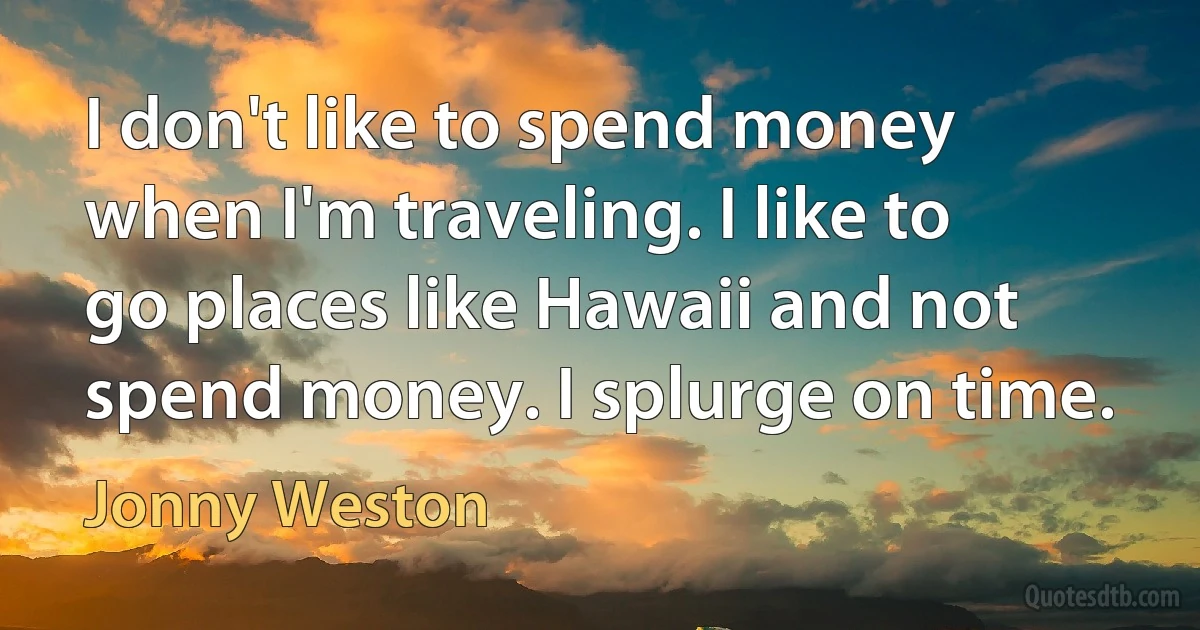 I don't like to spend money when I'm traveling. I like to go places like Hawaii and not spend money. I splurge on time. (Jonny Weston)