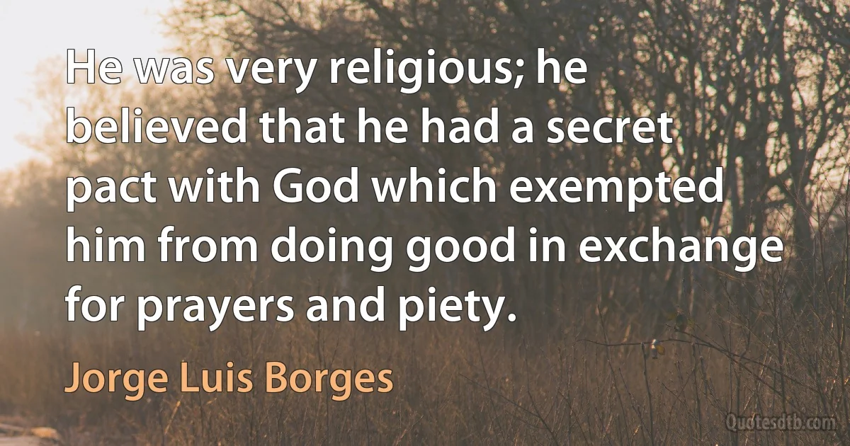 He was very religious; he believed that he had a secret pact with God which exempted him from doing good in exchange for prayers and piety. (Jorge Luis Borges)