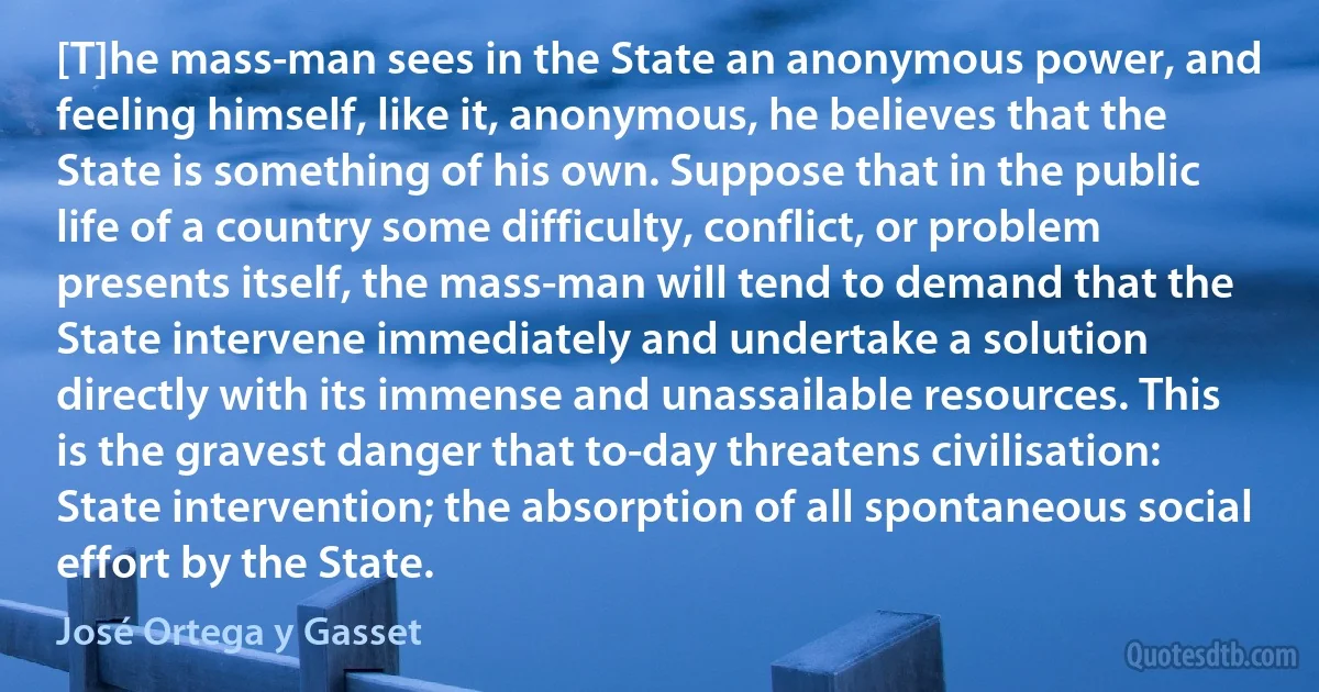 [T]he mass-man sees in the State an anonymous power, and feeling himself, like it, anonymous, he believes that the State is something of his own. Suppose that in the public life of a country some difficulty, conflict, or problem presents itself, the mass-man will tend to demand that the State intervene immediately and undertake a solution directly with its immense and unassailable resources. This is the gravest danger that to-day threatens civilisation: State intervention; the absorption of all spontaneous social effort by the State. (José Ortega y Gasset)