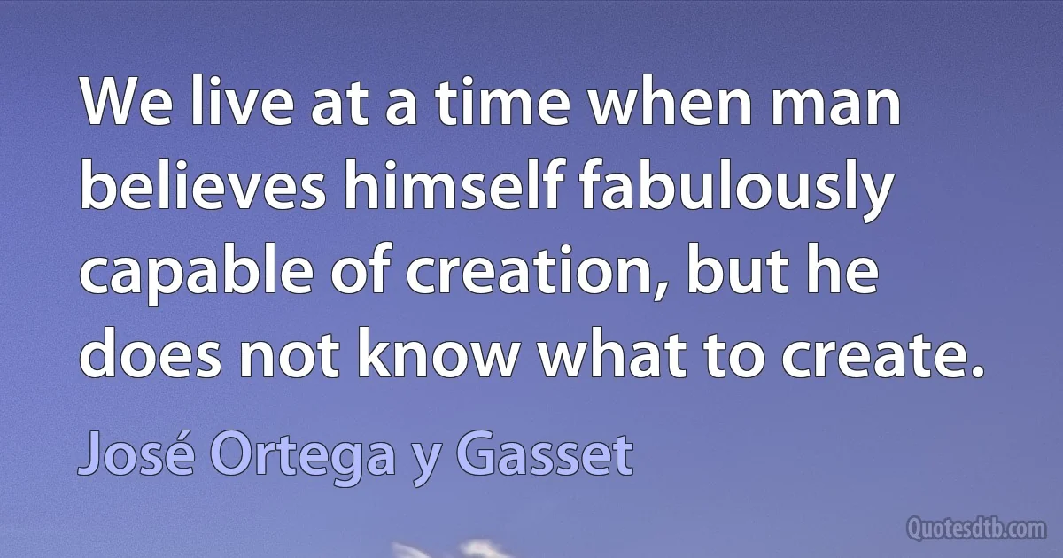 We live at a time when man believes himself fabulously capable of creation, but he does not know what to create. (José Ortega y Gasset)