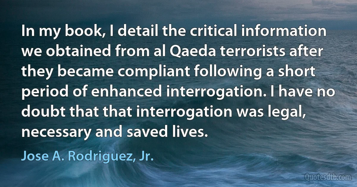 In my book, I detail the critical information we obtained from al Qaeda terrorists after they became compliant following a short period of enhanced interrogation. I have no doubt that that interrogation was legal, necessary and saved lives. (Jose A. Rodriguez, Jr.)