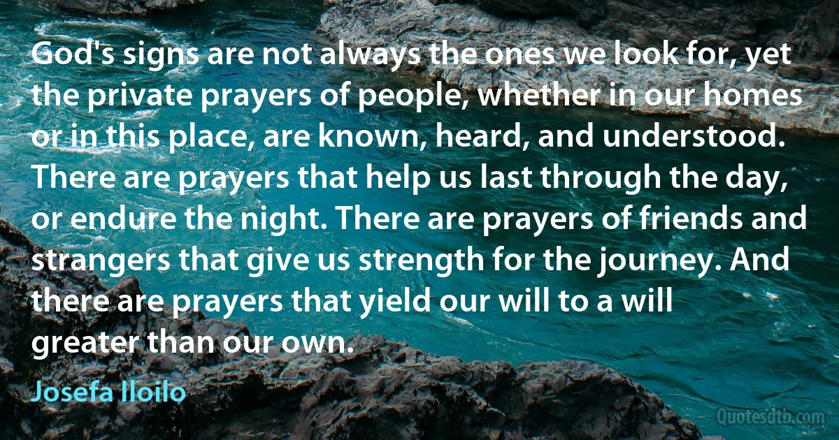 God's signs are not always the ones we look for, yet the private prayers of people, whether in our homes or in this place, are known, heard, and understood. There are prayers that help us last through the day, or endure the night. There are prayers of friends and strangers that give us strength for the journey. And there are prayers that yield our will to a will greater than our own. (Josefa Iloilo)