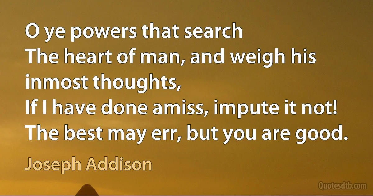 O ye powers that search
The heart of man, and weigh his inmost thoughts,
If I have done amiss, impute it not!
The best may err, but you are good. (Joseph Addison)