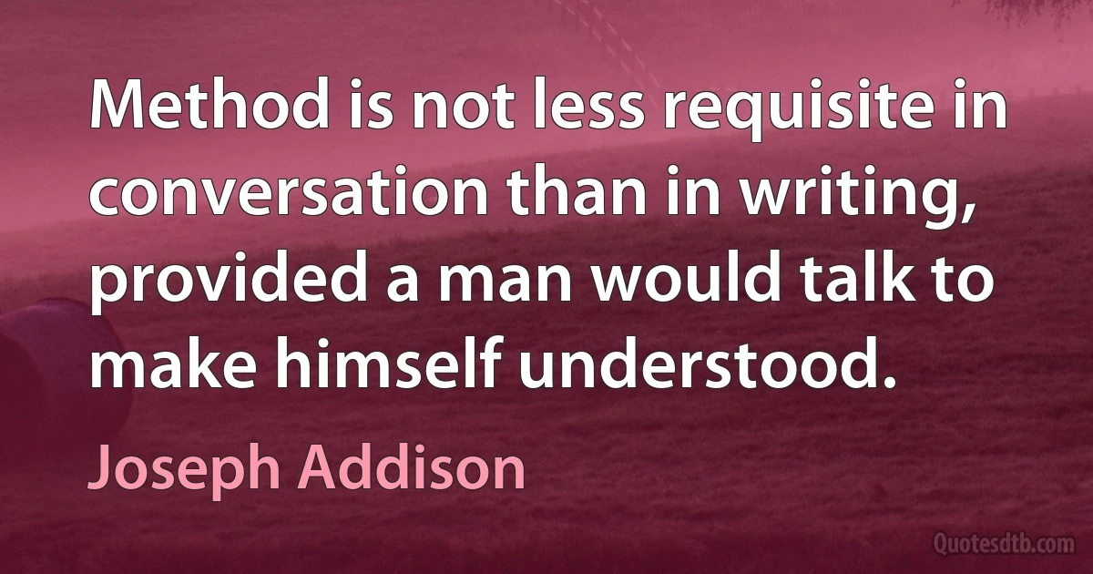 Method is not less requisite in conversation than in writing, provided a man would talk to make himself understood. (Joseph Addison)