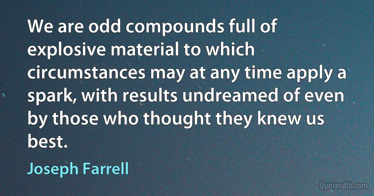 We are odd compounds full of explosive material to which circumstances may at any time apply a spark, with results undreamed of even by those who thought they knew us best. (Joseph Farrell)