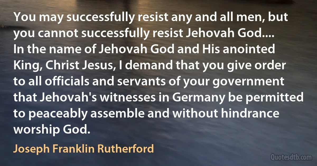 You may successfully resist any and all men, but you cannot successfully resist Jehovah God.... In the name of Jehovah God and His anointed King, Christ Jesus, I demand that you give order to all officials and servants of your government that Jehovah's witnesses in Germany be permitted to peaceably assemble and without hindrance worship God. (Joseph Franklin Rutherford)