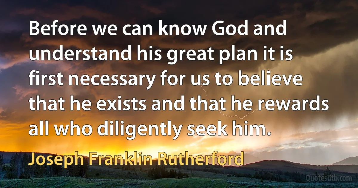 Before we can know God and understand his great plan it is first necessary for us to believe that he exists and that he rewards all who diligently seek him. (Joseph Franklin Rutherford)