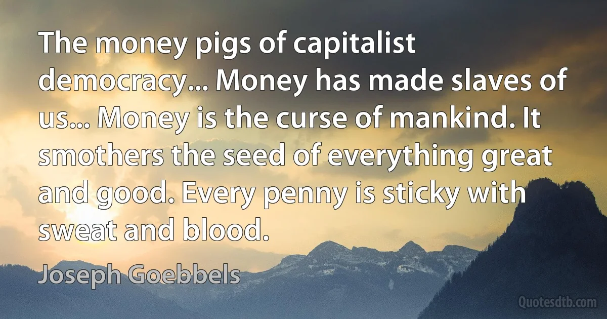 The money pigs of capitalist democracy... Money has made slaves of us... Money is the curse of mankind. It smothers the seed of everything great and good. Every penny is sticky with sweat and blood. (Joseph Goebbels)