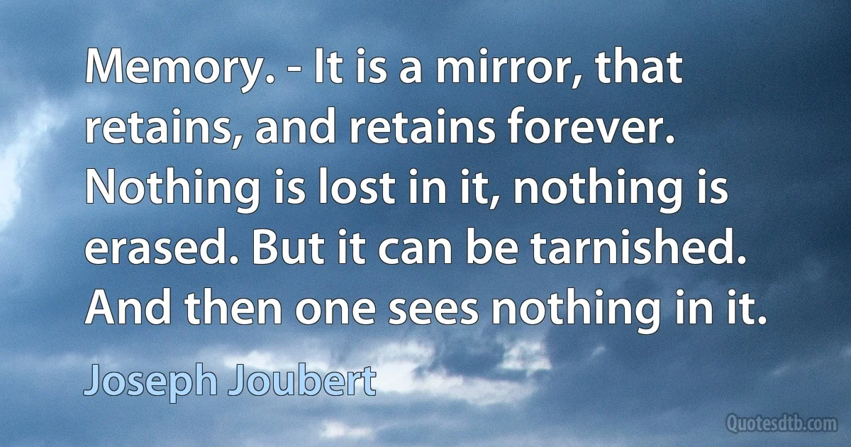 Memory. - It is a mirror, that retains, and retains forever. Nothing is lost in it, nothing is erased. But it can be tarnished. And then one sees nothing in it. (Joseph Joubert)